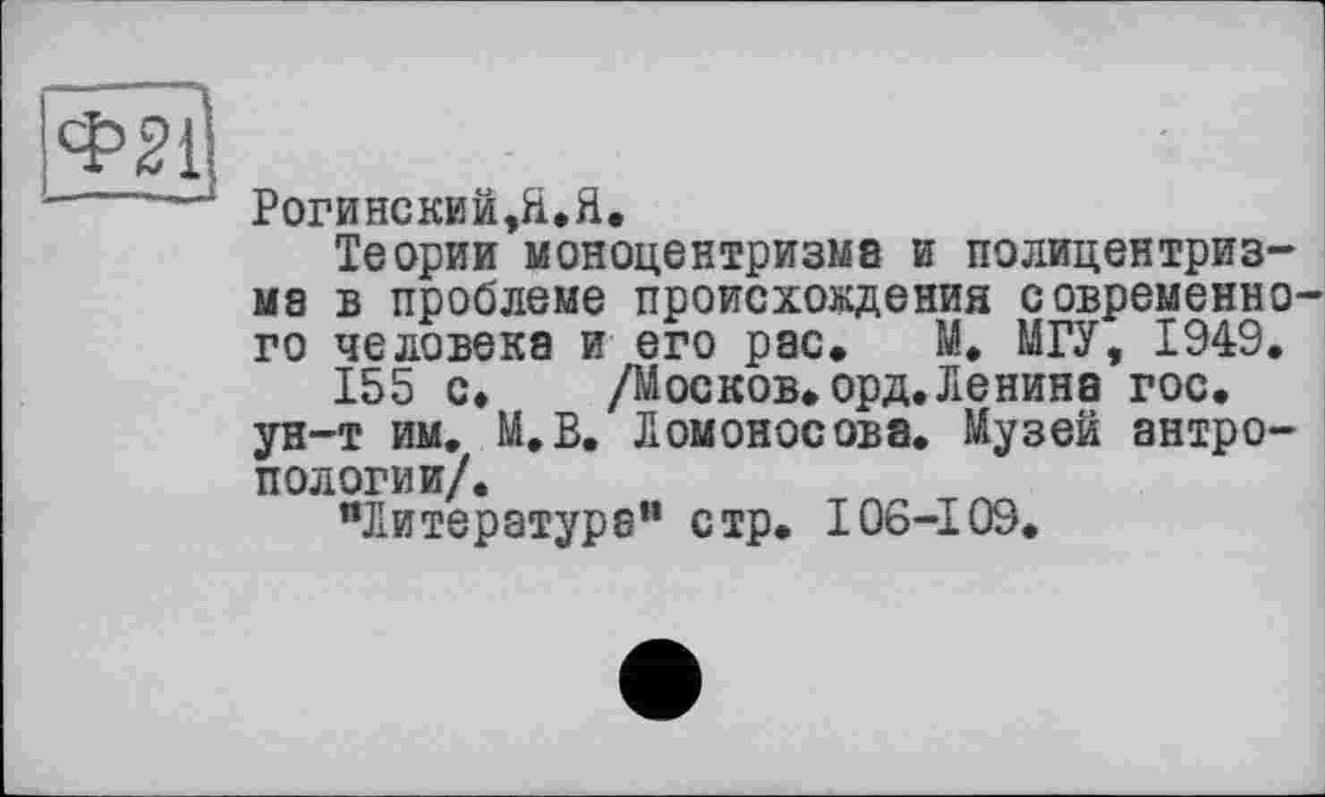 ﻿Ф2і
РОГИНСКИЙ,Я.Я.
Теории моноцентризма и полицентризма в проблеме происхождения современного человека и его рас. И. МГУ, 1949.
155 с. /Москов. орд. Ленина гос. ун-т им. М.В. Ломоносова. Музей антропологии/.
"Литература” стр. I06-109.